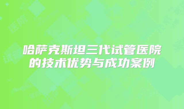 哈萨克斯坦三代试管医院的技术优势与成功案例
