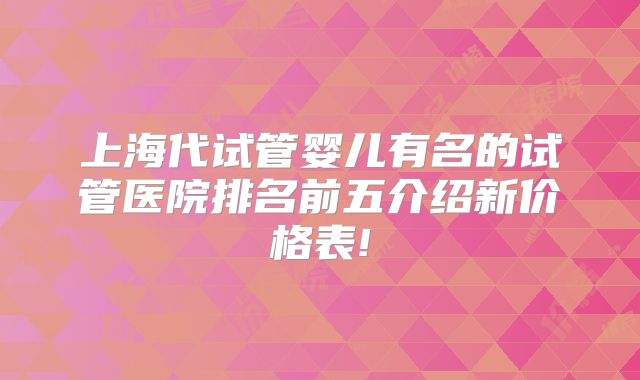 上海代试管婴儿有名的试管医院排名前五介绍新价格表!