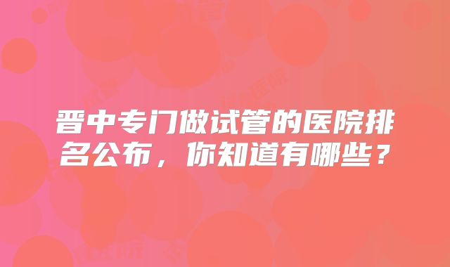 晋中专门做试管的医院排名公布，你知道有哪些？