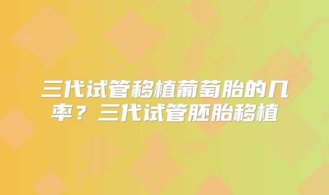 三代试管移植葡萄胎的几率？三代试管胚胎移植