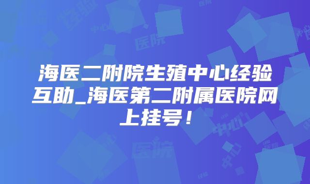 海医二附院生殖中心经验互助_海医第二附属医院网上挂号！