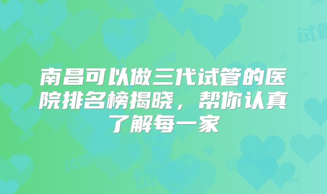 南昌可以做三代试管的医院排名榜揭晓，帮你认真了解每一家