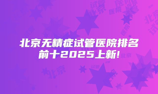 北京无精症试管医院排名前十2025上新!