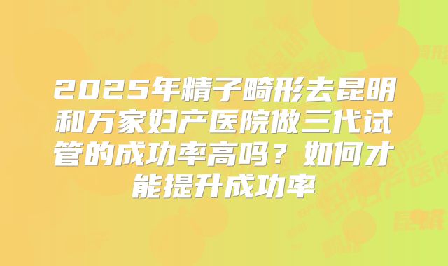 2025年精子畸形去昆明和万家妇产医院做三代试管的成功率高吗?如何才能提升成功率