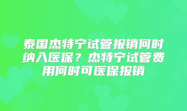泰国杰特宁试管报销何时纳入医保？杰特宁试管费用何时可医保报销