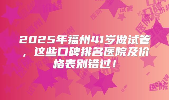 2025年福州41岁做试管,这些口碑排名医院及价格表别错过!