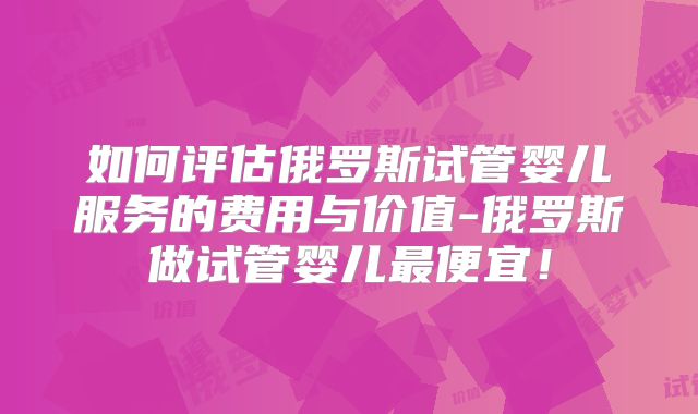 如何评估俄罗斯试管婴儿服务的费用与价值-俄罗斯做试管婴儿最便宜!