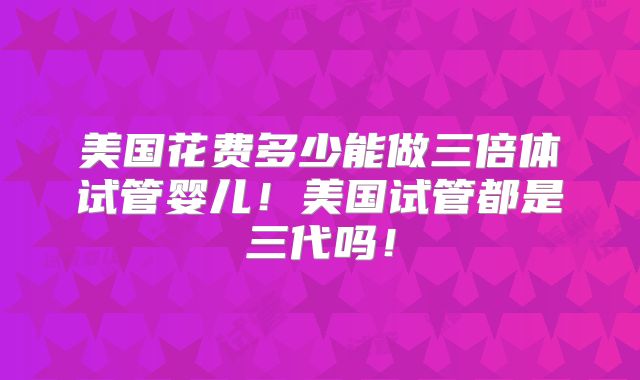 美国花费多少能做三倍体试管婴儿!美国试管都是三代吗!