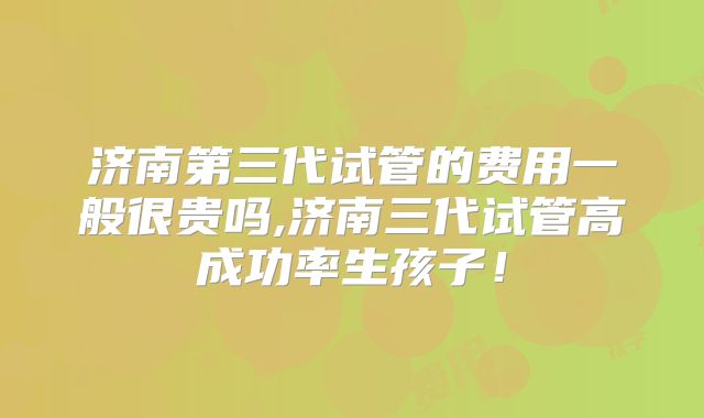 济南第三代试管的费用一般很贵吗,济南三代试管高成功率生孩子!