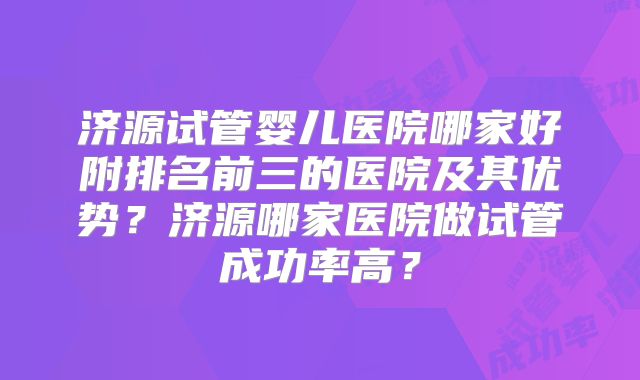 济源试管婴儿医院哪家好附排名前三的医院及其优势？济源哪家医院做试管成功率高？