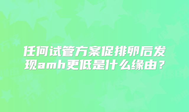 任何试管方案促排卵后发现amh更低是什么缘由？