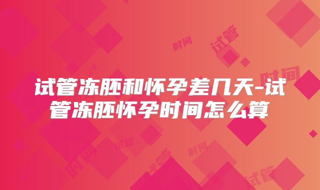 试管冻胚和怀孕差几天-试管冻胚怀孕时间怎么算