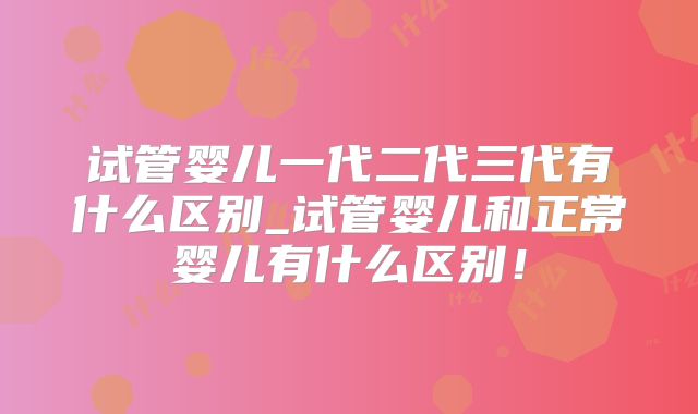 试管婴儿一代二代三代有什么区别_试管婴儿和正常婴儿有什么区别！