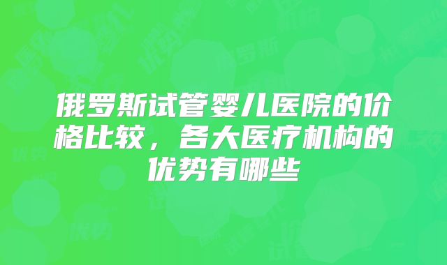 俄罗斯试管婴儿医院的价格比较,各大医疗机构的优势有哪些