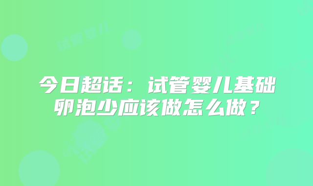 今日超话:试管婴儿基础卵泡少应该做怎么做?