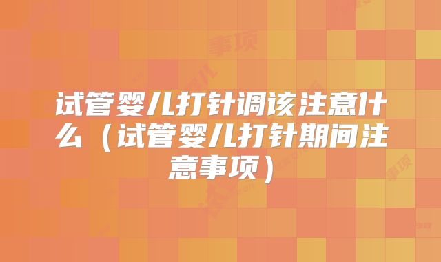 试管婴儿打针调该注意什么（试管婴儿打针期间注意事项）