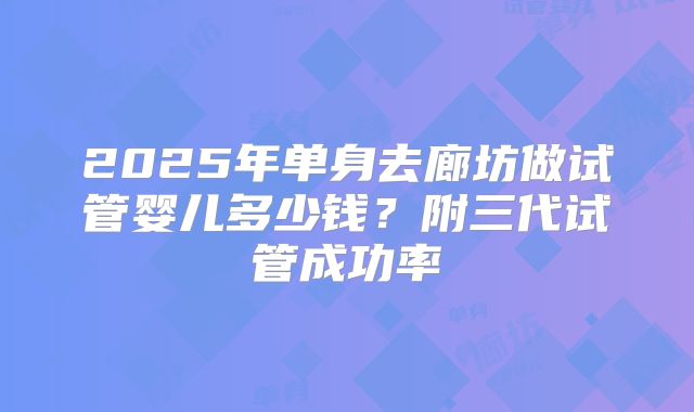 2025年单身去廊坊做试管婴儿多少钱？附三代试管成功率