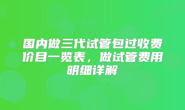 国内做三代试管包过收费价目一览表，做试管费用明细详解