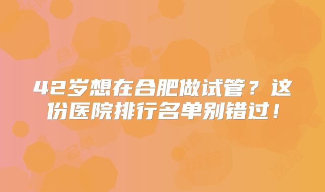 42岁想在合肥做试管?这份医院排行名单别错过!
