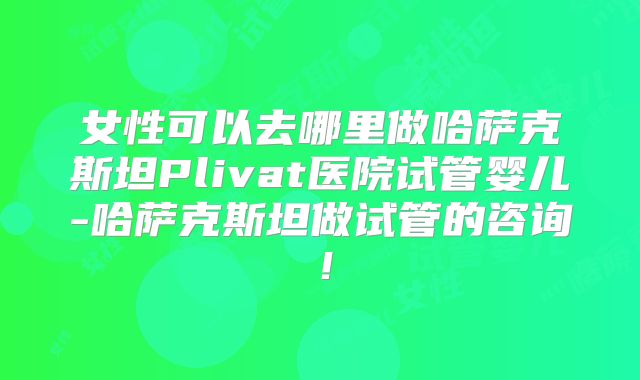 女性可以去哪里做哈萨克斯坦Plivat医院试管婴儿-哈萨克斯坦做试管的咨询!