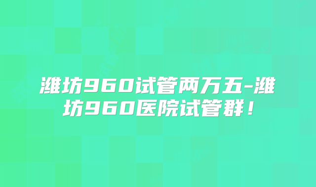 潍坊960试管两万五-潍坊960医院试管群!