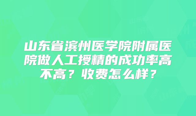 山东省滨州医学院附属医院做人工授精的成功率高不高?收费怎么样?