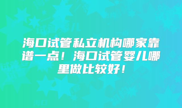 海口试管私立机构哪家靠谱一点！海口试管婴儿哪里做比较好！