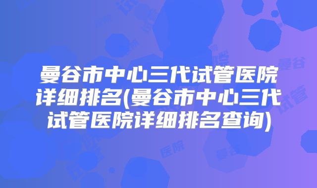 曼谷市中心三代试管医院详细排名(曼谷市中心三代试管医院详细排名查询)