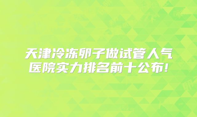 天津冷冻卵子做试管人气医院实力排名前十公布!