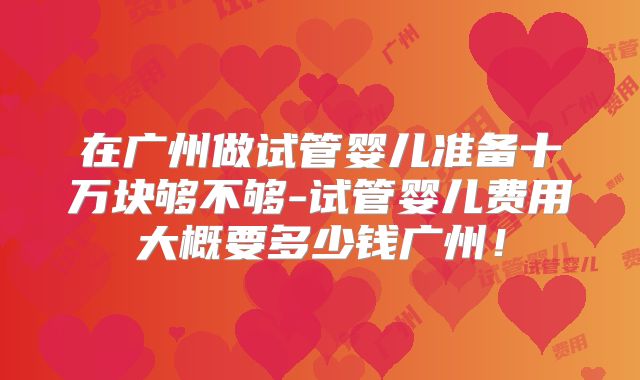 在广州做试管婴儿准备十万块够不够-试管婴儿费用大概要多少钱广州！