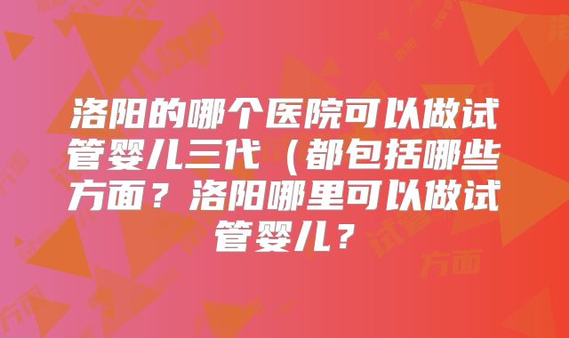 洛阳的哪个医院可以做试管婴儿三代(都包括哪些方面?洛阳哪里可以做试管婴儿?