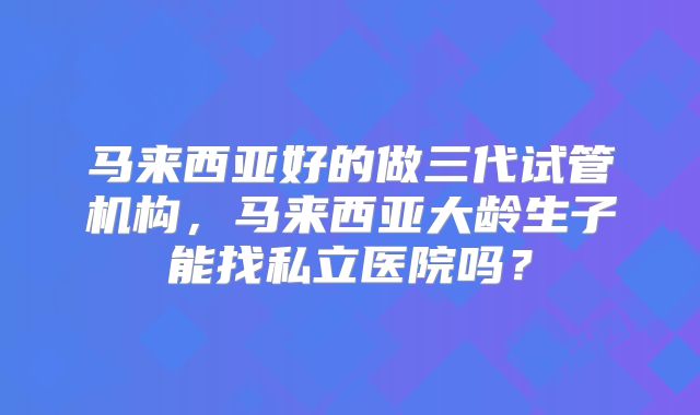 马来西亚好的做三代试管机构，马来西亚大龄生子能找私立医院吗？