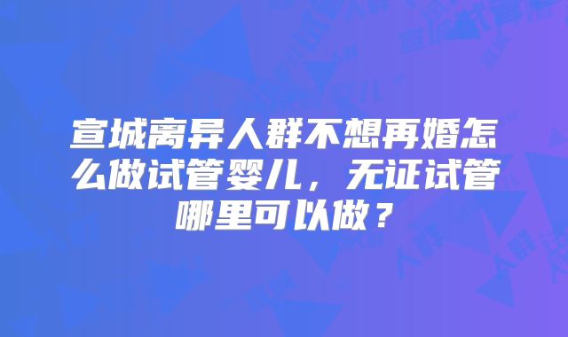 宣城离异人群不想再婚怎么做试管婴儿,无证试管哪里可以做?