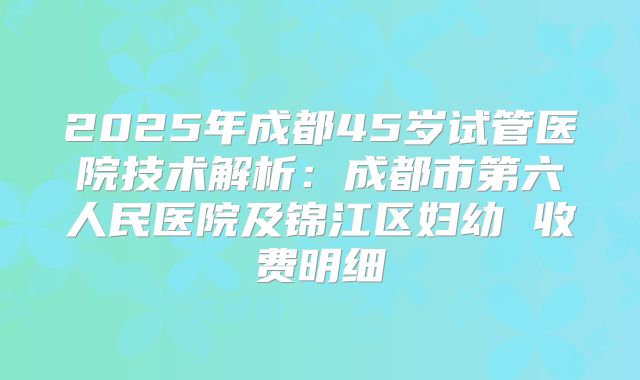 2025年成都45岁试管医院技术解析：成都市第六人民医院及锦江区妇幼 收费明细