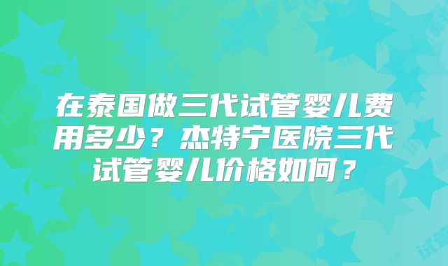 在泰国做三代试管婴儿费用多少？杰特宁医院三代试管婴儿价格如何？