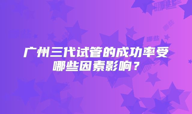 广州三代试管的成功率受哪些因素影响？