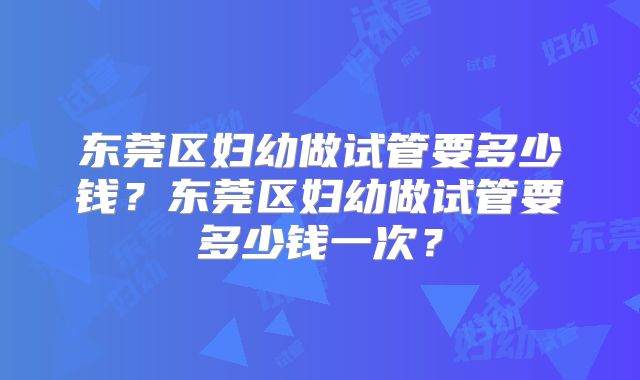 东莞区妇幼做试管要多少钱?东莞区妇幼做试管要多少钱一次?