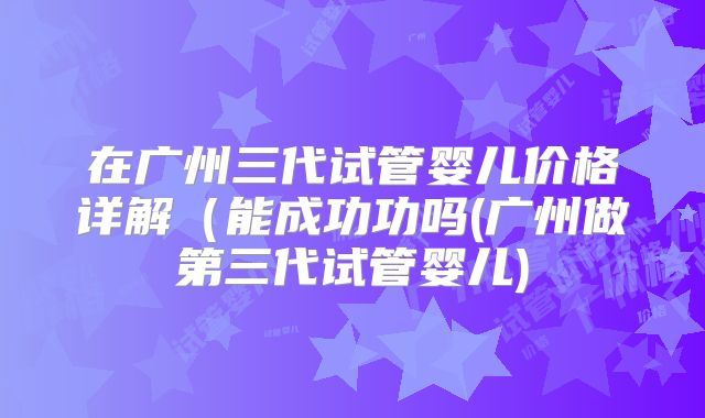 在广州三代试管婴儿价格详解(能成功功吗(广州做第三代试管婴儿)