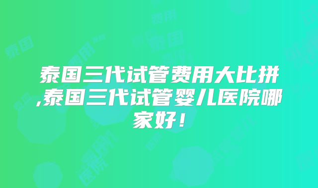 泰国三代试管费用大比拼,泰国三代试管婴儿医院哪家好!