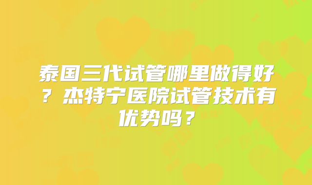 泰国三代试管哪里做得好?杰特宁医院试管技术有优势吗?