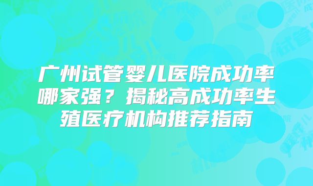 广州试管婴儿医院成功率哪家强？揭秘高成功率生殖医疗机构推荐指南