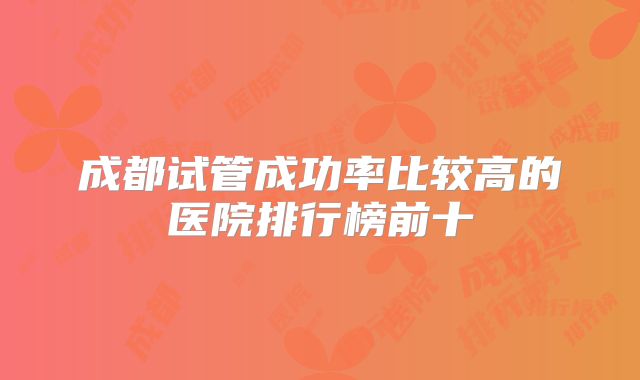 成都试管成功率比较高的医院排行榜前十