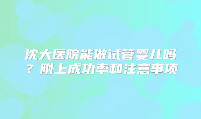 沈大医院能做试管婴儿吗？附上成功率和注意事项