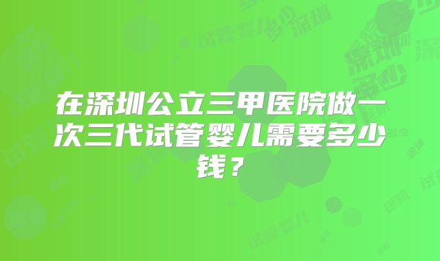 在深圳公立三甲医院做一次三代试管婴儿需要多少钱？