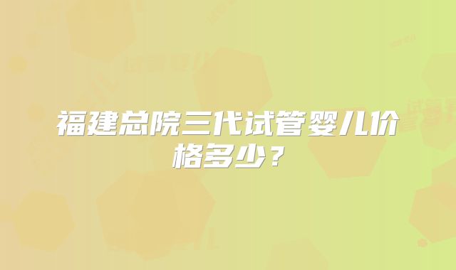 福建总院三代试管婴儿价格多少?