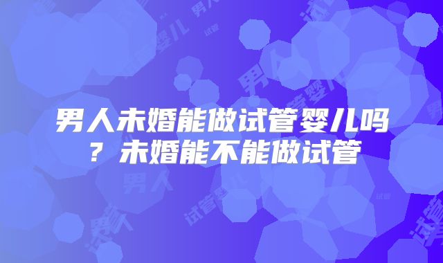 男人未婚能做试管婴儿吗?未婚能不能做试管