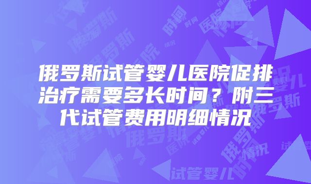 俄罗斯试管婴儿医院促排治疗需要多长时间？附三代试管费用明细情况
