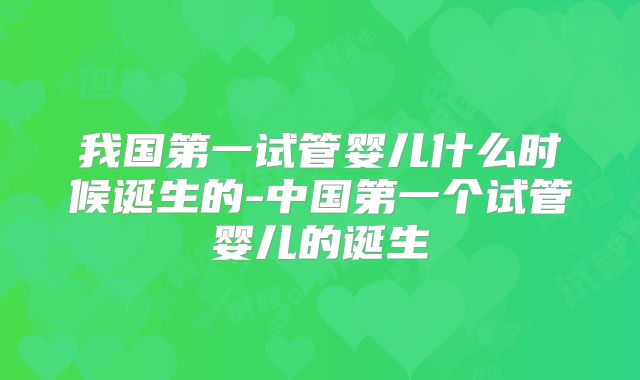 我国第一试管婴儿什么时候诞生的-中国第一个试管婴儿的诞生