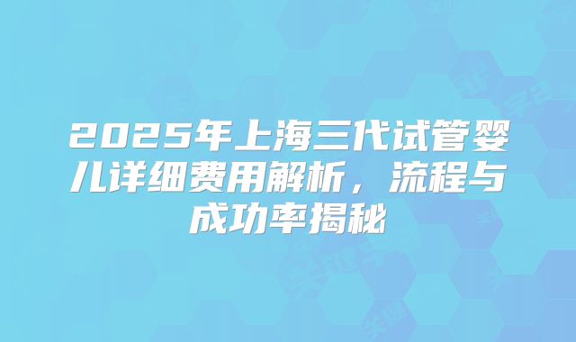 2025年上海三代试管婴儿详细费用解析，流程与成功率揭秘