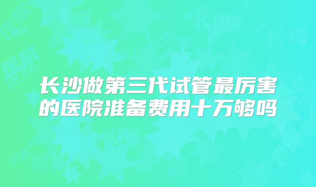 长沙做第三代试管最厉害的医院准备费用十万够吗